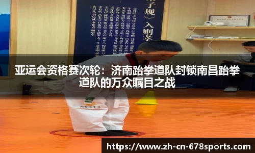 亚运会资格赛次轮:济南跆拳道队封锁南昌跆拳道队的万众瞩目之战